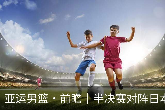 亚运男篮·前瞻｜半决赛对阵日本，中国男篮要用高度压制速度